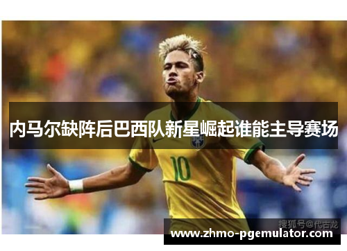 内马尔缺阵后巴西队新星崛起谁能主导赛场
